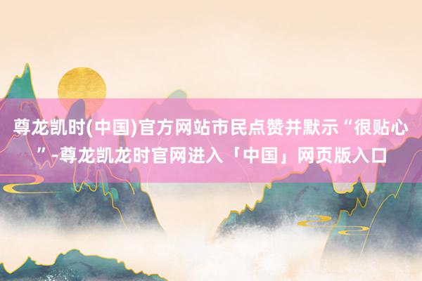 尊龙凯时(中国)官方网站市民点赞并默示“很贴心”-尊龙凯龙时官网进入「中国」网页版入口