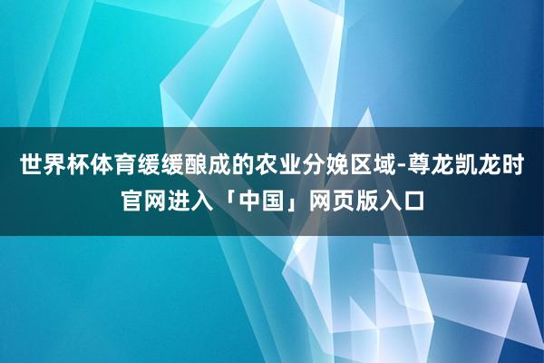 世界杯体育缓缓酿成的农业分娩区域-尊龙凯龙时官网进入「中国」网页版入口