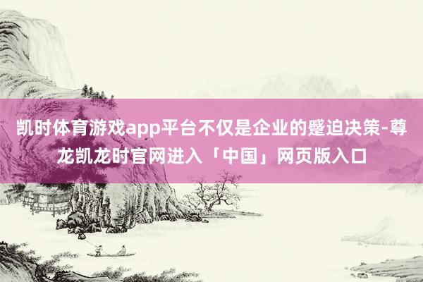凯时体育游戏app平台不仅是企业的蹙迫决策-尊龙凯龙时官网进入「中国」网页版入口