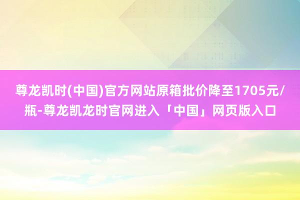 尊龙凯时(中国)官方网站原箱批价降至1705元/瓶-尊龙凯龙时官网进入「中国」网页版入口