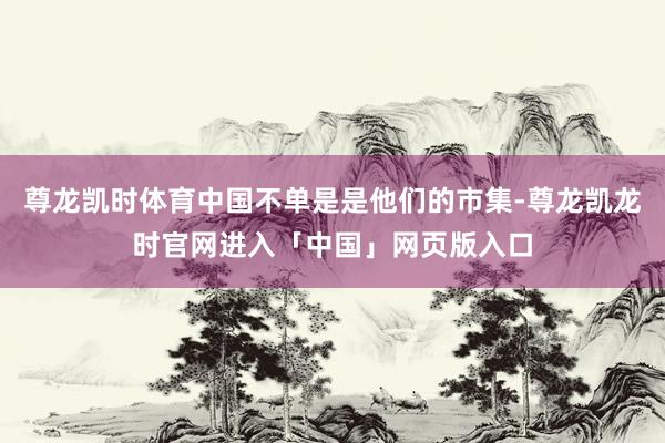 尊龙凯时体育中国不单是是他们的市集-尊龙凯龙时官网进入「中国」网页版入口