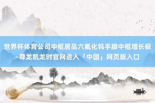 世界杯体育公司中枢居品六氟化钨手脚中枢增长极-尊龙凯龙时官网进入「中国」网页版入口