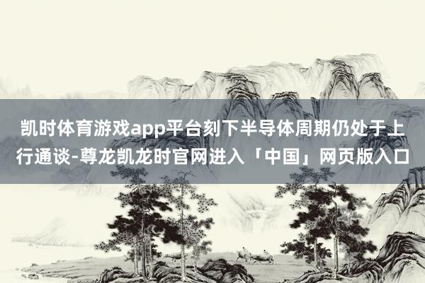 凯时体育游戏app平台刻下半导体周期仍处于上行通谈-尊龙凯龙时官网进入「中国」网页版入口