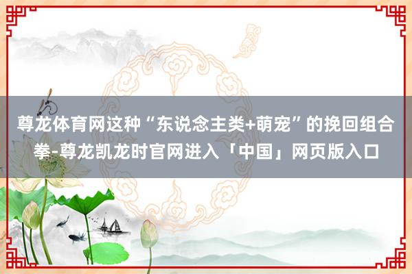 尊龙体育网这种“东说念主类+萌宠”的挽回组合拳-尊龙凯龙时官网进入「中国」网页版入口