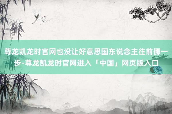 尊龙凯龙时官网也没让好意思国东说念主往前挪一步-尊龙凯龙时官网进入「中国」网页版入口