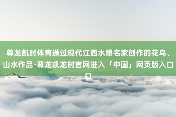 尊龙凯时体育通过现代江西水墨名家创作的花鸟、山水作品-尊龙凯龙时官网进入「中国」网页版入口