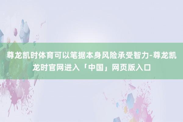 尊龙凯时体育可以笔据本身风险承受智力-尊龙凯龙时官网进入「中国」网页版入口