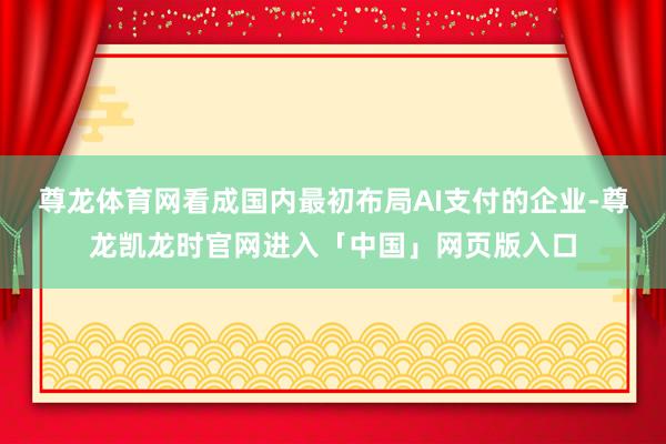 尊龙体育网　　看成国内最初布局AI支付的企业-尊龙凯龙时官网进入「中国」网页版入口