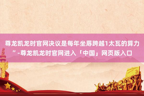 尊龙凯龙时官网决议是每年坐蓐跨越1太瓦的算力”-尊龙凯龙时官网进入「中国」网页版入口