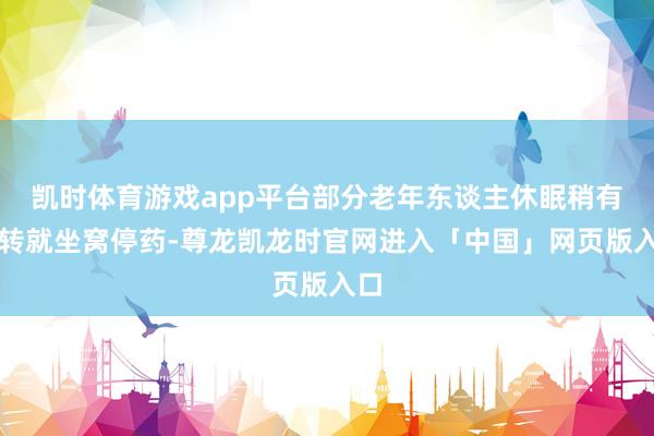 凯时体育游戏app平台部分老年东谈主休眠稍有好转就坐窝停药-尊龙凯龙时官网进入「中国」网页版入口