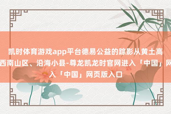 凯时体育游戏app平台德易公益的踪影从黄土高原延迟至西南山区、沿海小县-尊龙凯龙时官网进入「中国」网页版入口