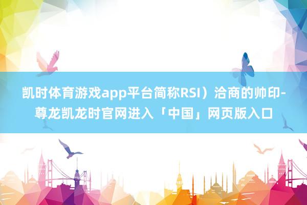 凯时体育游戏app平台简称RSI）洽商的帅印-尊龙凯龙时官网进入「中国」网页版入口