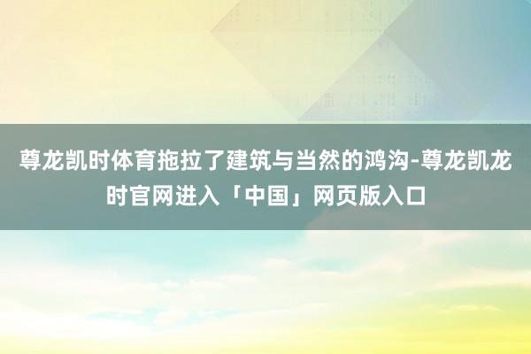 尊龙凯时体育拖拉了建筑与当然的鸿沟-尊龙凯龙时官网进入「中国」网页版入口