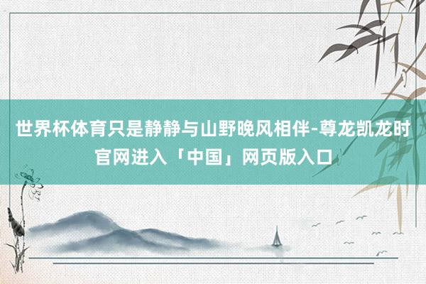 世界杯体育只是静静与山野晚风相伴-尊龙凯龙时官网进入「中国」网页版入口