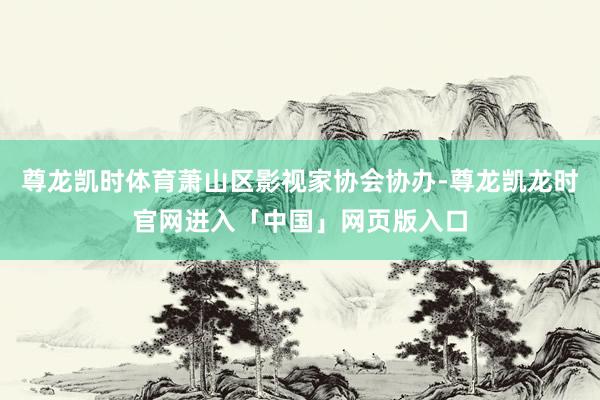尊龙凯时体育萧山区影视家协会协办-尊龙凯龙时官网进入「中国」网页版入口