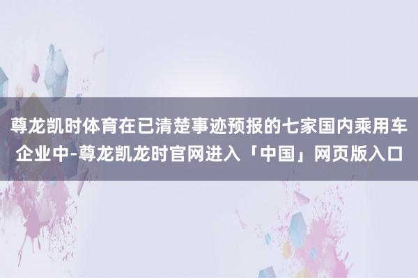 尊龙凯时体育在已清楚事迹预报的七家国内乘用车企业中-尊龙凯龙时官网进入「中国」网页版入口