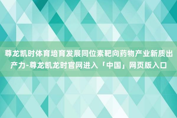 尊龙凯时体育培育发展同位素靶向药物产业新质出产力-尊龙凯龙时官网进入「中国」网页版入口