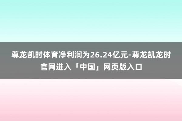 尊龙凯时体育净利润为26.24亿元-尊龙凯龙时官网进入「中国」网页版入口