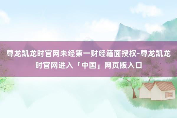 尊龙凯龙时官网未经第一财经籍面授权-尊龙凯龙时官网进入「中国」网页版入口