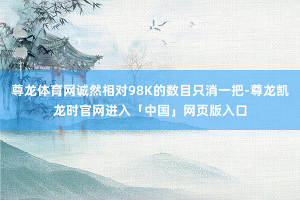 尊龙体育网诚然相对98K的数目只消一把-尊龙凯龙时官网进入「中国」网页版入口