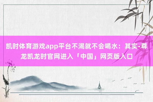 凯时体育游戏app平台不渴就不会喝水：其实-尊龙凯龙时官网进入「中国」网页版入口