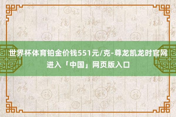 世界杯体育铂金价钱551元/克-尊龙凯龙时官网进入「中国」网页版入口