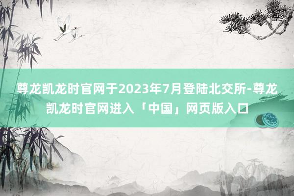 尊龙凯龙时官网于2023年7月登陆北交所-尊龙凯龙时官网进入「中国」网页版入口