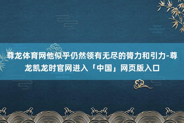 尊龙体育网他似乎仍然领有无尽的膂力和引力-尊龙凯龙时官网进入「中国」网页版入口
