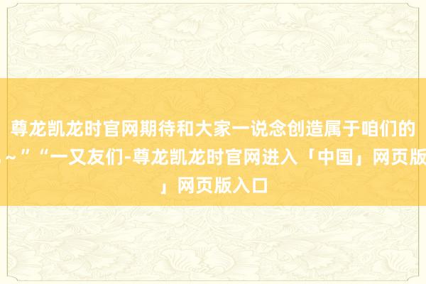 尊龙凯龙时官网期待和大家一说念创造属于咱们的回忆～”“一又友们-尊龙凯龙时官网进入「中国」网页版入口