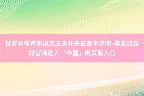 世界杯体育东说念主类开采进度不透明-尊龙凯龙时官网进入「中国」网页版入口