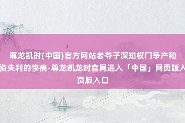 尊龙凯时(中国)官方网站老爷子深知权门争产和投资失利的惨痛-尊龙凯龙时官网进入「中国」网页版入口