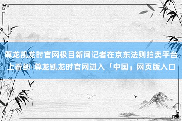 尊龙凯龙时官网极目新闻记者在京东法则拍卖平台上看到-尊龙凯龙时官网进入「中国」网页版入口