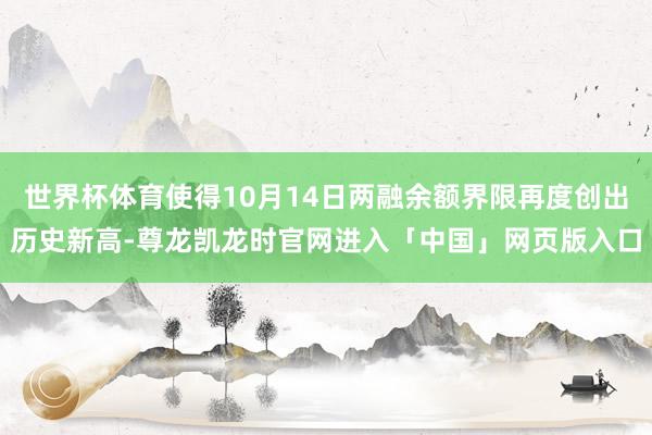 世界杯体育使得10月14日两融余额界限再度创出历史新高-尊龙凯龙时官网进入「中国」网页版入口