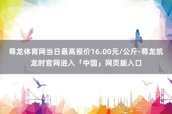 尊龙体育网当日最高报价16.00元/公斤-尊龙凯龙时官网进入「中国」网页版入口
