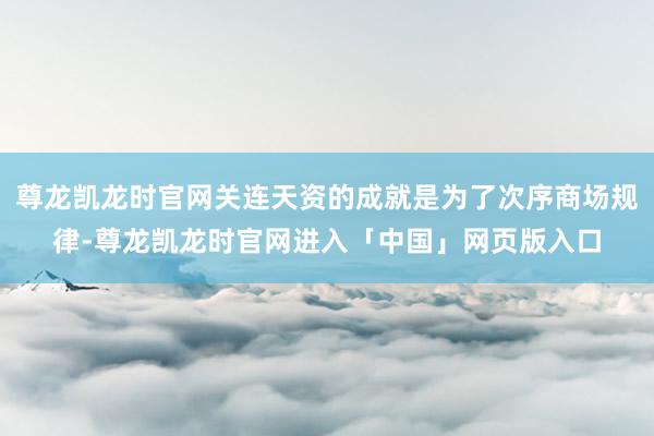 尊龙凯龙时官网关连天资的成就是为了次序商场规律-尊龙凯龙时官网进入「中国」网页版入口