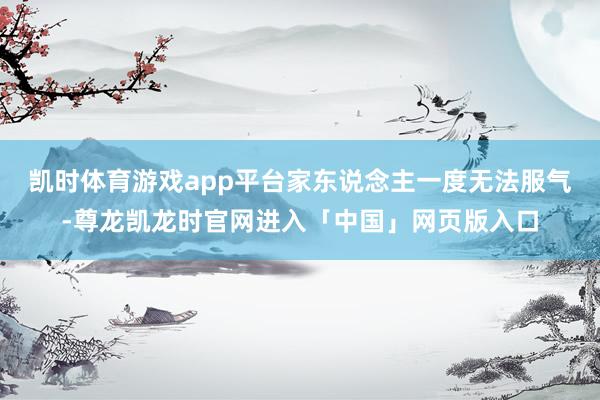 凯时体育游戏app平台家东说念主一度无法服气-尊龙凯龙时官网进入「中国」网页版入口