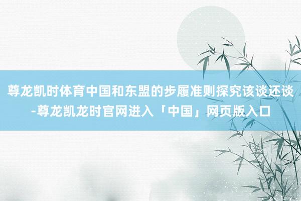 尊龙凯时体育中国和东盟的步履准则探究该谈还谈-尊龙凯龙时官网进入「中国」网页版入口
