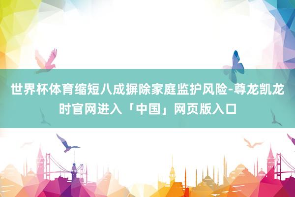 世界杯体育缩短八成摒除家庭监护风险-尊龙凯龙时官网进入「中国」网页版入口