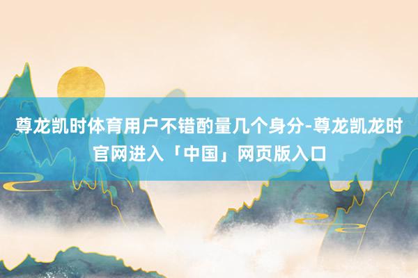 尊龙凯时体育用户不错酌量几个身分-尊龙凯龙时官网进入「中国」网页版入口