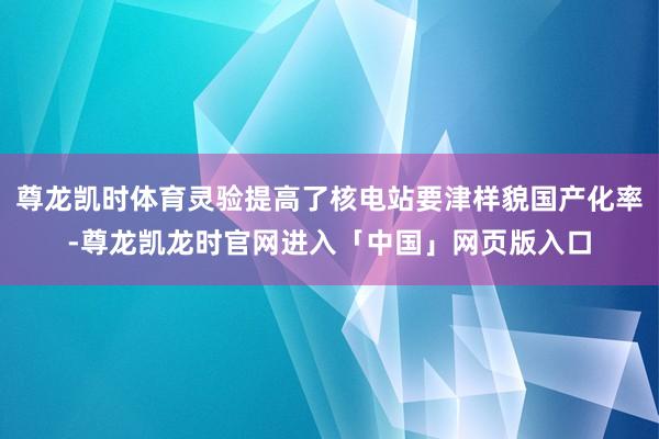 尊龙凯时体育灵验提高了核电站要津样貌国产化率-尊龙凯龙时官网进入「中国」网页版入口