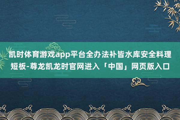 凯时体育游戏app平台全办法补皆水库安全料理短板-尊龙凯龙时官网进入「中国」网页版入口