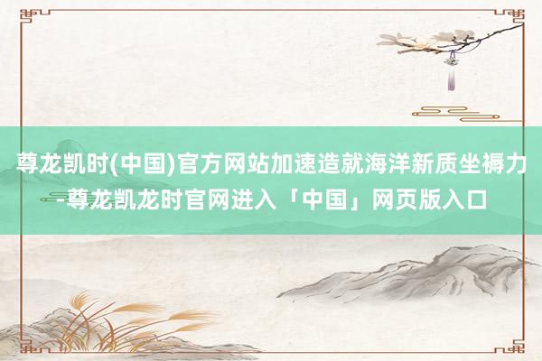 尊龙凯时(中国)官方网站加速造就海洋新质坐褥力-尊龙凯龙时官网进入「中国」网页版入口