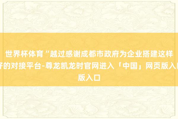 世界杯体育“越过感谢成都市政府为企业搭建这样好的对接平台-尊龙凯龙时官网进入「中国」网页版入口