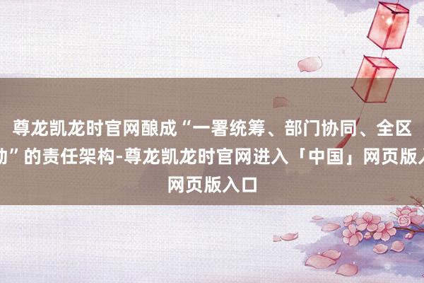 尊龙凯龙时官网酿成“一署统筹、部门协同、全区联动”的责任架构-尊龙凯龙时官网进入「中国」网页版入口