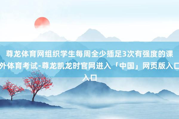 尊龙体育网组织学生每周全少插足3次有强度的课外体育考试-尊龙凯龙时官网进入「中国」网页版入口