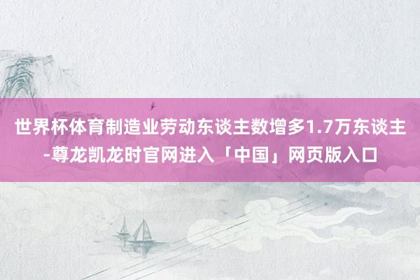 世界杯体育制造业劳动东谈主数增多1.7万东谈主-尊龙凯龙时官网进入「中国」网页版入口