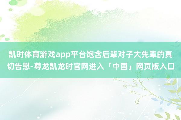 凯时体育游戏app平台饱含后辈对子大先辈的真切告慰-尊龙凯龙时官网进入「中国」网页版入口