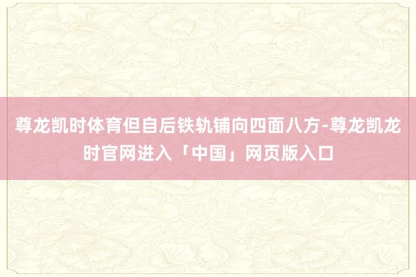 尊龙凯时体育但自后铁轨铺向四面八方-尊龙凯龙时官网进入「中国」网页版入口