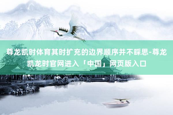 尊龙凯时体育其时扩充的边界顺序并不睬思-尊龙凯龙时官网进入「中国」网页版入口