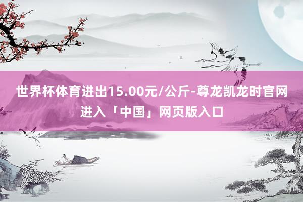 世界杯体育进出15.00元/公斤-尊龙凯龙时官网进入「中国」网页版入口